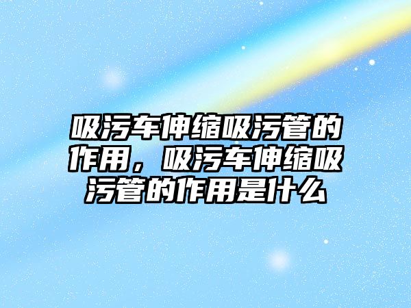 吸污車伸縮吸污管的作用，吸污車伸縮吸污管的作用是什么