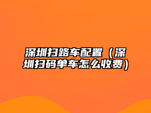 深圳掃路車配置（深圳掃碼單車怎么收費(fèi)）