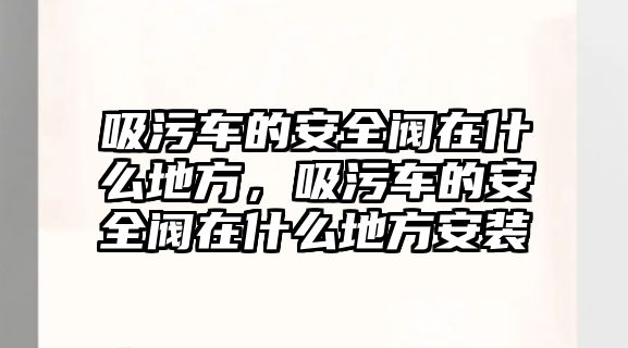 吸污車的安全閥在什么地方，吸污車的安全閥在什么地方安裝