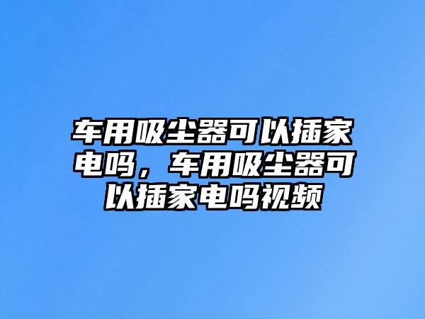 車用吸塵器可以插家電嗎，車用吸塵器可以插家電嗎視頻