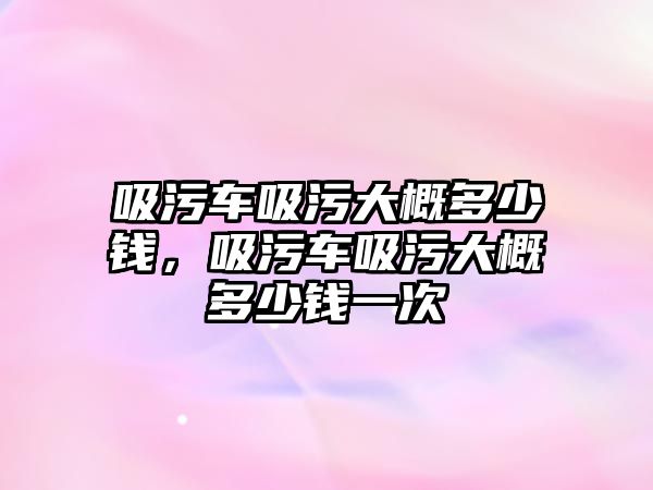 吸污車吸污大概多少錢，吸污車吸污大概多少錢一次