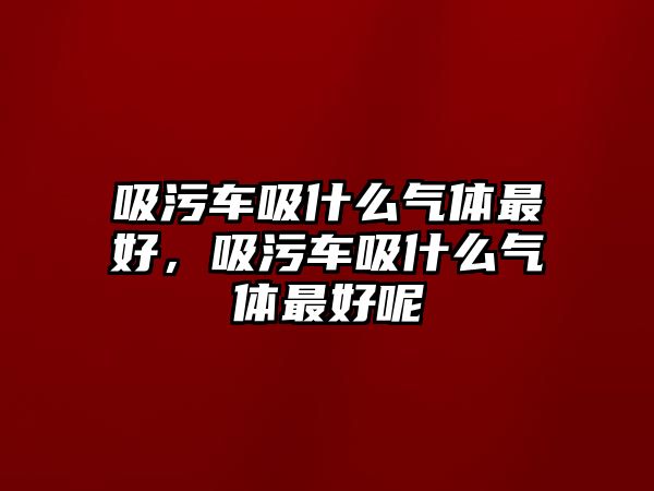 吸污車吸什么氣體最好，吸污車吸什么氣體最好呢