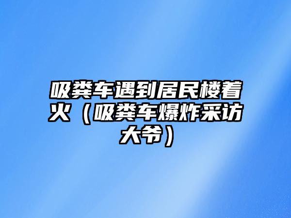 吸糞車遇到居民樓著火（吸糞車爆炸采訪大爺）