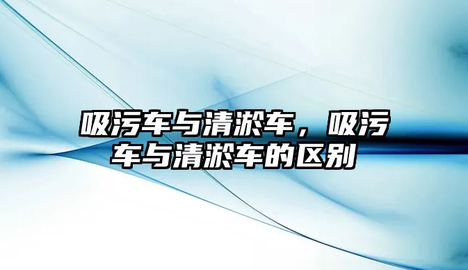 吸污車與清淤車，吸污車與清淤車的區(qū)別