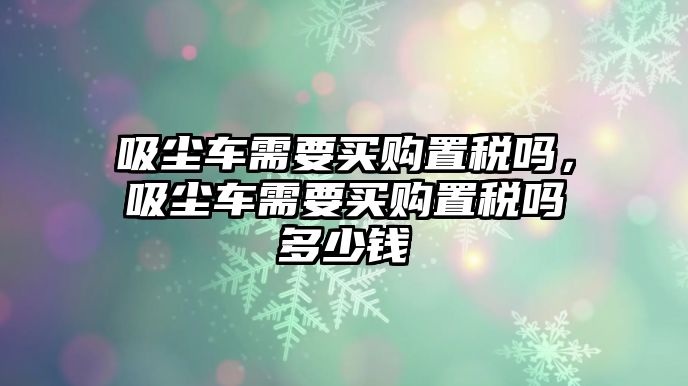 吸塵車需要買購置稅嗎，吸塵車需要買購置稅嗎多少錢