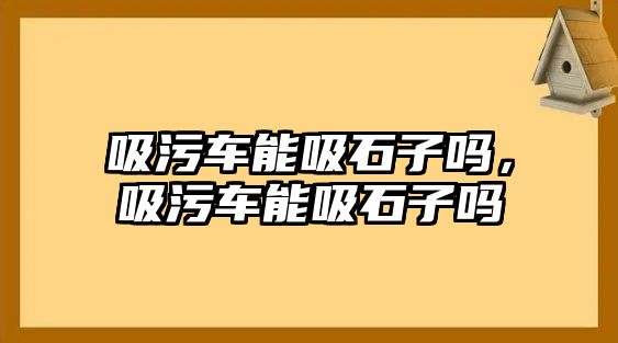 吸污車能吸石子嗎，吸污車能吸石子嗎