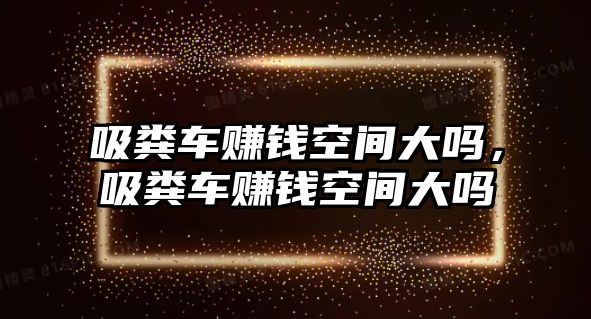 吸糞車賺錢空間大嗎，吸糞車賺錢空間大嗎