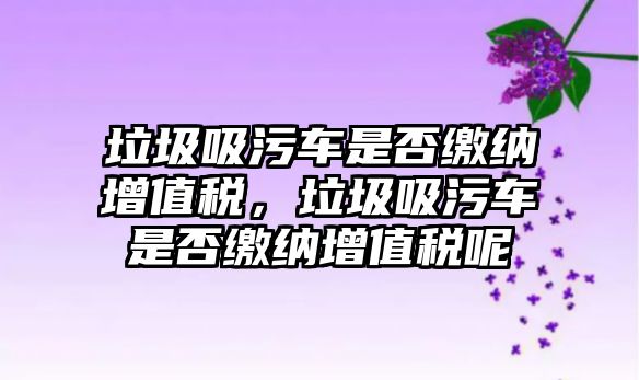 垃圾吸污車(chē)是否繳納增值稅，垃圾吸污車(chē)是否繳納增值稅呢