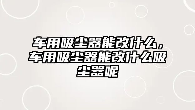 車用吸塵器能改什么，車用吸塵器能改什么吸塵器呢