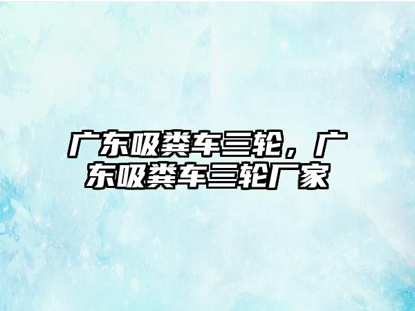 廣東吸糞車三輪，廣東吸糞車三輪廠家