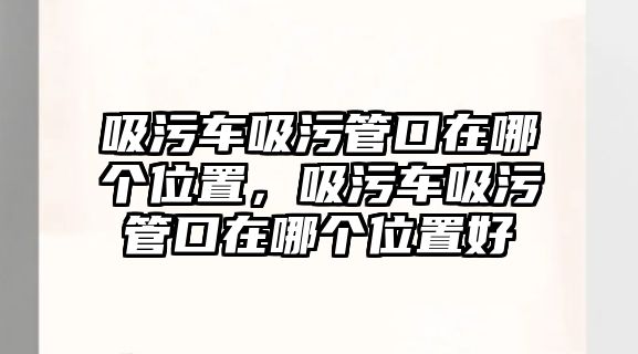 吸污車吸污管口在哪個(gè)位置，吸污車吸污管口在哪個(gè)位置好