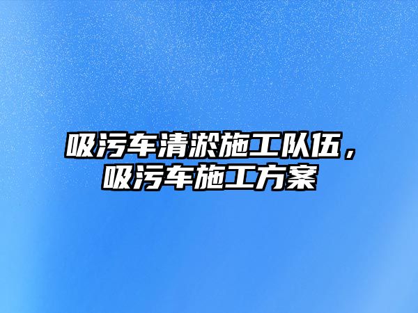 吸污車清淤施工隊(duì)伍，吸污車施工方案