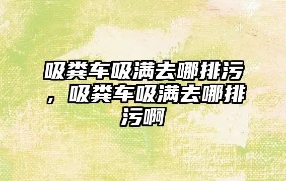 吸糞車吸滿去哪排污，吸糞車吸滿去哪排污啊