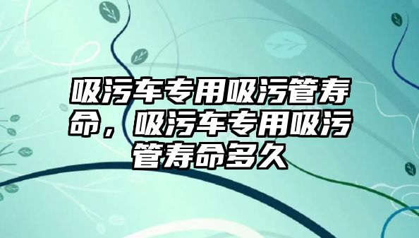 吸污車專用吸污管壽命，吸污車專用吸污管壽命多久