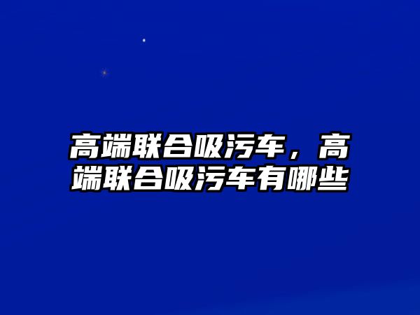 高端聯(lián)合吸污車，高端聯(lián)合吸污車有哪些