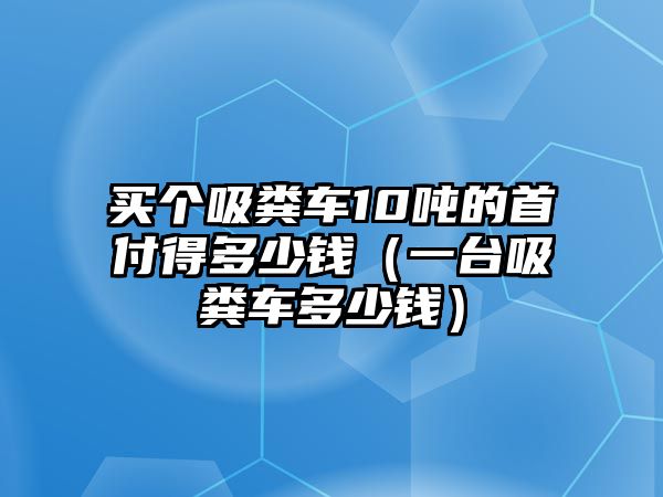 買個吸糞車10噸的首付得多少錢（一臺吸糞車多少錢）