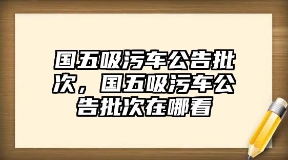 國五吸污車公告批次，國五吸污車公告批次在哪看