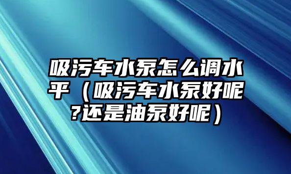 吸污車水泵怎么調水平（吸污車水泵好呢?還是油泵好呢）