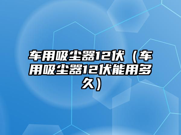 車用吸塵器12伏（車用吸塵器12伏能用多久）