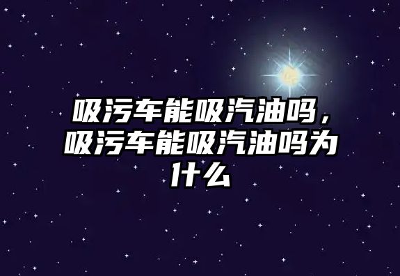 吸污車能吸汽油嗎，吸污車能吸汽油嗎為什么