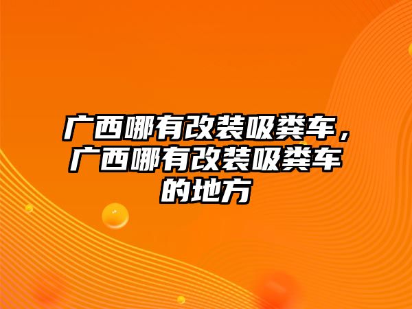 廣西哪有改裝吸糞車，廣西哪有改裝吸糞車的地方