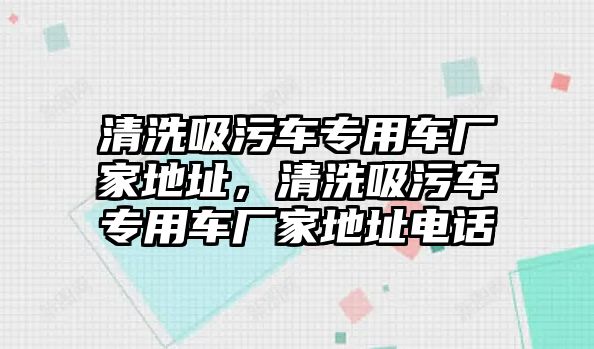 清洗吸污車專用車廠家地址，清洗吸污車專用車廠家地址電話