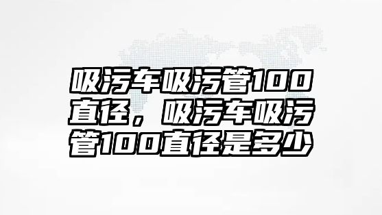 吸污車吸污管100直徑，吸污車吸污管100直徑是多少