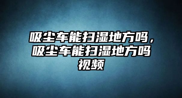 吸塵車能掃濕地方嗎，吸塵車能掃濕地方嗎視頻