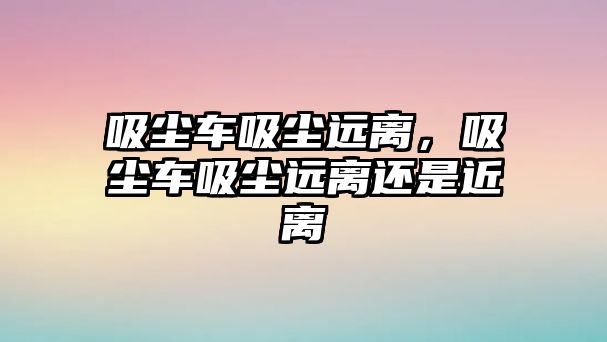 吸塵車吸塵遠(yuǎn)離，吸塵車吸塵遠(yuǎn)離還是近離