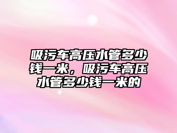 吸污車高壓水管多少錢一米，吸污車高壓水管多少錢一米的