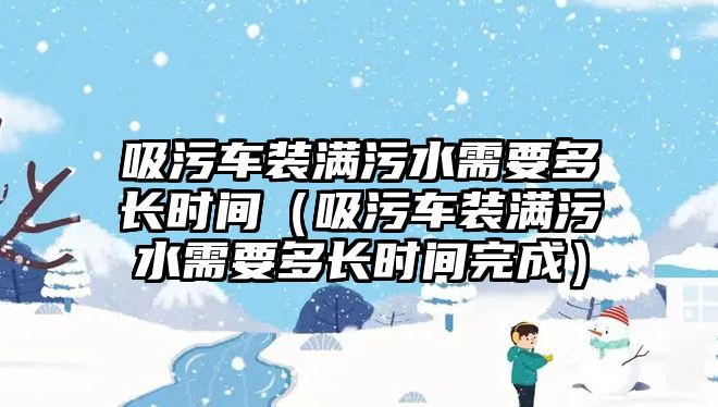 吸污車裝滿污水需要多長時間（吸污車裝滿污水需要多長時間完成）