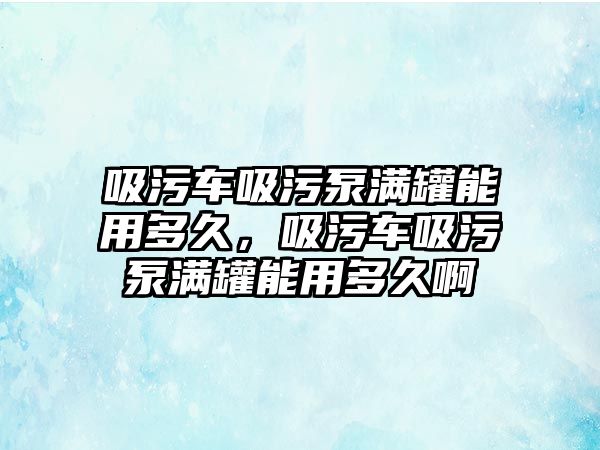 吸污車吸污泵滿罐能用多久，吸污車吸污泵滿罐能用多久啊