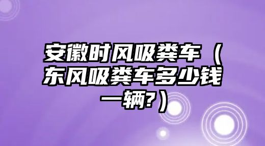 安徽時(shí)風(fēng)吸糞車（東風(fēng)吸糞車多少錢一輛?）