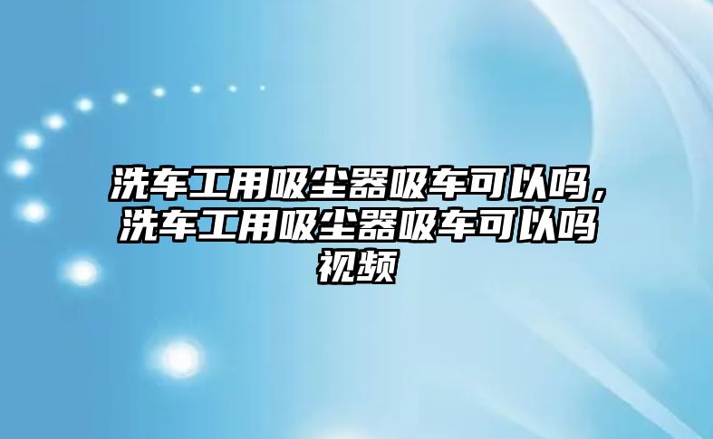 洗車工用吸塵器吸車可以嗎，洗車工用吸塵器吸車可以嗎視頻