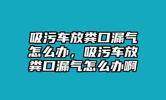 吸污車放糞口漏氣怎么辦，吸污車放糞口漏氣怎么辦啊