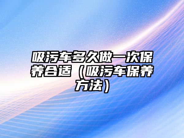 吸污車多久做一次保養(yǎng)合適（吸污車保養(yǎng)方法）