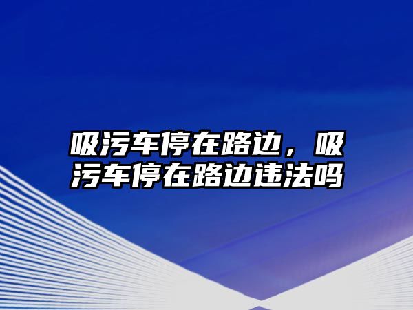 吸污車停在路邊，吸污車停在路邊違法嗎