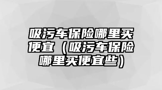 吸污車保險(xiǎn)哪里買便宜（吸污車保險(xiǎn)哪里買便宜些）