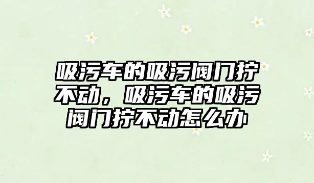 吸污車的吸污閥門擰不動，吸污車的吸污閥門擰不動怎么辦