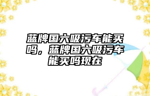 藍(lán)牌國六吸污車能買嗎，藍(lán)牌國六吸污車能買嗎現(xiàn)在