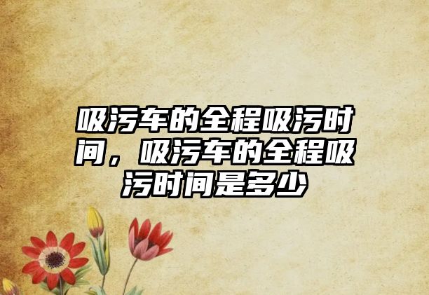 吸污車的全程吸污時間，吸污車的全程吸污時間是多少