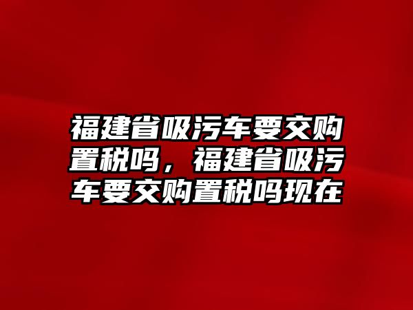 福建省吸污車要交購(gòu)置稅嗎，福建省吸污車要交購(gòu)置稅嗎現(xiàn)在