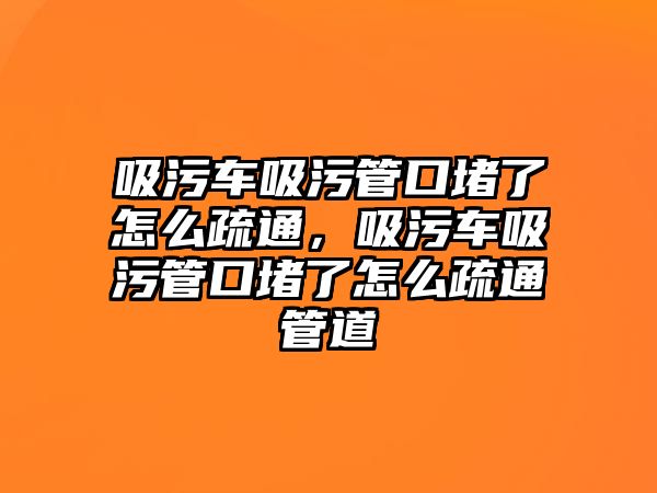 吸污車吸污管口堵了怎么疏通，吸污車吸污管口堵了怎么疏通管道