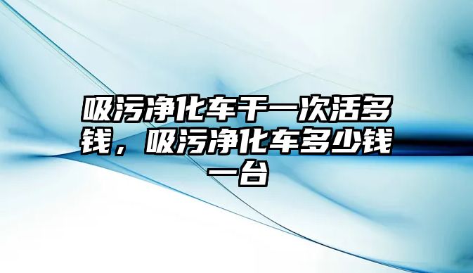 吸污凈化車干一次活多錢，吸污凈化車多少錢一臺(tái)