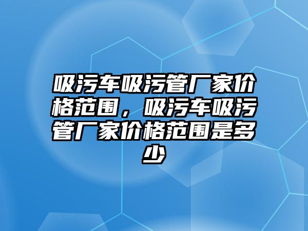 吸污車吸污管廠家價格范圍，吸污車吸污管廠家價格范圍是多少