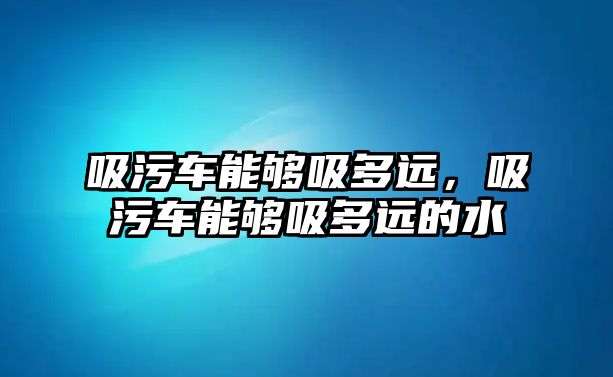 吸污車能夠吸多遠，吸污車能夠吸多遠的水