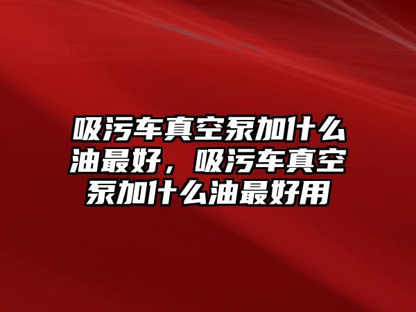 吸污車真空泵加什么油最好，吸污車真空泵加什么油最好用