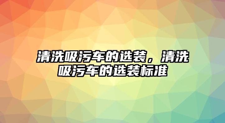 清洗吸污車的選裝，清洗吸污車的選裝標(biāo)準(zhǔn)