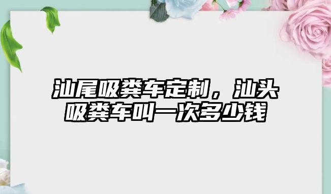 汕尾吸糞車定制，汕頭吸糞車叫一次多少錢