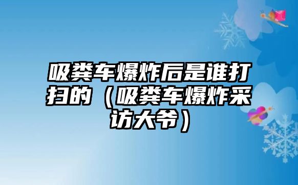 吸糞車爆炸后是誰打掃的（吸糞車爆炸采訪大爺）